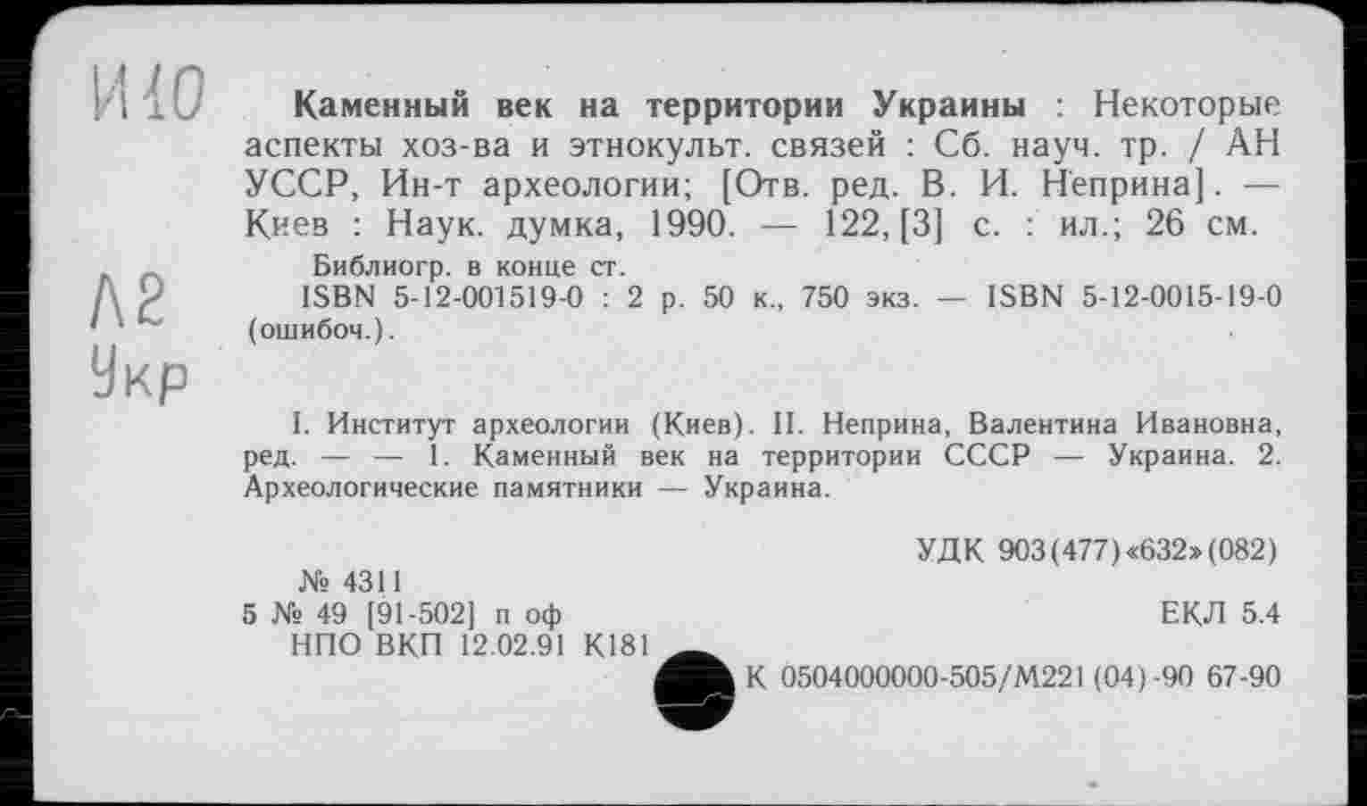 ﻿И 40
Л2
Укр
Каменный век на территории Украины : Некоторые аспекты хоз-ва и этнокульт, связей : Сб. науч. тр. / АН УССР, Ин-т археологии; [Отв. ред. В. И. Неприна]. — Киев : Наук, думка, 1990. — 122, [3] с. : ил.; 26 см.
Библиогр. в конце ст.
ISBN 5-12-001519-0 : 2 р. 50 к., 750 экз. — ISBN 5-12-0015-19-0 (ошибоч.).
I. Институт археологии (Киев). II. Неприна, Валентина Ивановна, ред. — — 1. Каменный век на территории СССР — Украина. 2. Археологические памятники — Украина.
№ 4311
5 № 49 [91-502] п оф
НПО ВКП 12.02.91 К181
УДК 903(477)«632» (082)
ЕКЛ 5.4
К 0504000000-505/М221 (04)-90 67-90